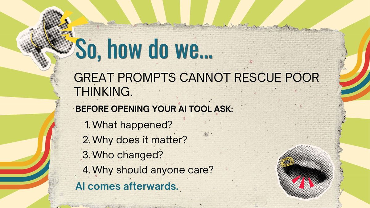 Slide reading: So, how do we... GREAT PROMPTS CANNOT RESCUE POOR THINKING. Before opening your AI tool ask: 1. What happened? 2. Why does it matter? 3. Who changed? 4. Why should anyone care? AI comes afterwards.